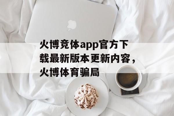 火博竞体app官方下载最新版本更新内容，火博体育骗局